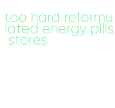 too hard reformulated energy pills stores
